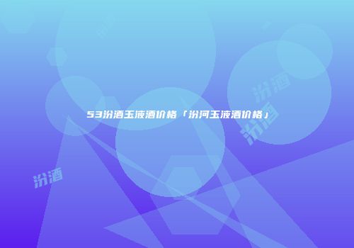53汾酒玉液酒价格「汾河玉液酒价格」