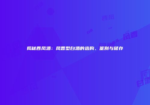 揭秘西凤酒：凤香型白酒的选购、鉴别与储存