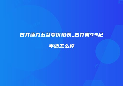 古井酒九五至尊价格表_古井贡95纪年酒怎么样
