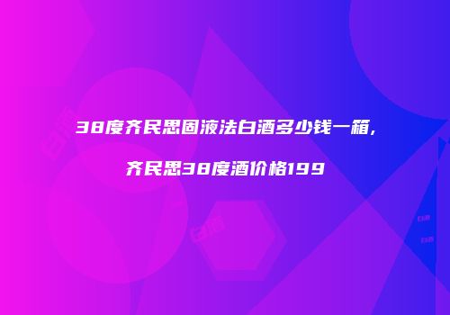 38度齐民思固液法白酒多少钱一箱,齐民思38度酒价格199