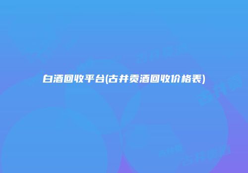 白酒回收平台(古井贡酒回收价格表)