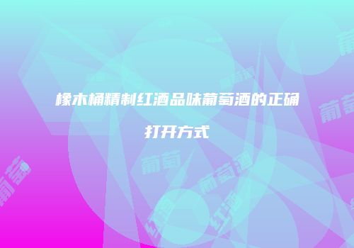 橡木桶精制红酒品味葡萄酒的正确打开方式