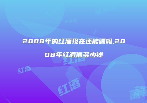 2008年的红酒现在还能喝吗,2008年红酒值多少钱