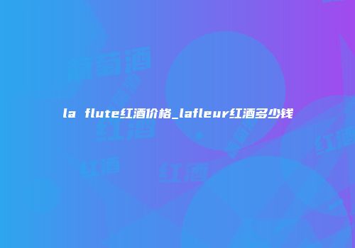 la flute红酒价格_lafleur红酒多少钱