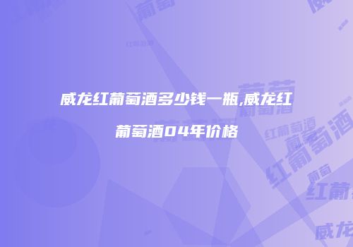 威龙红葡萄酒多少钱一瓶,威龙红葡萄酒04年价格