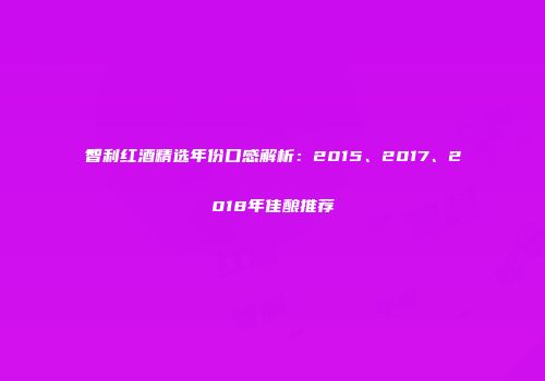 智利红酒精选年份口感解析：2015、2017、2018年佳酿推荐