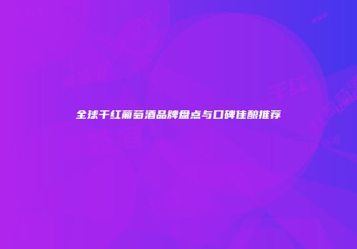 全球干红葡萄酒品牌盘点与口碑佳酿推荐
