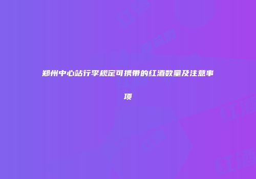 郑州中心站行李规定可携带的红酒数量及注意事项