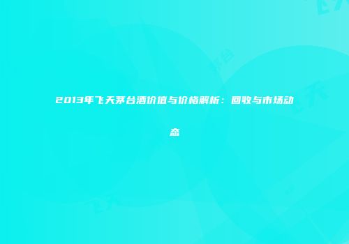 2013年飞天茅台酒价值与价格解析：回收与市场动态