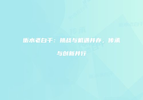 衡水老白干：挑战与机遇并存，传承与创新并行