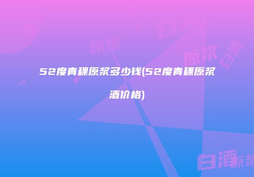 52度青稞原浆多少钱(52度青稞原浆酒价格)