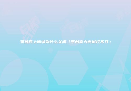 茅台网上商城为什么关闭「茅台官方商城打不开」