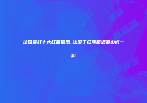 法国最好十大红葡萄酒_法国干红葡萄酒多少钱一瓶