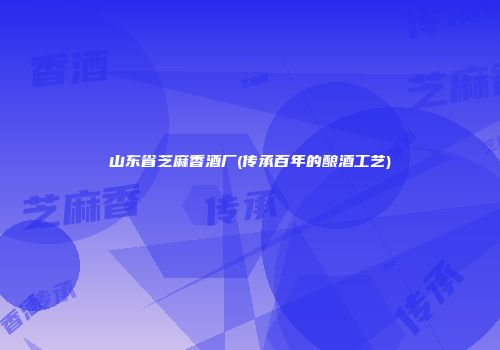 山东省芝麻香酒厂(传承百年的酿酒工艺)