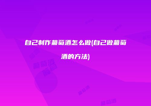 自己制作葡萄酒怎么做(自己做葡萄酒的方法)