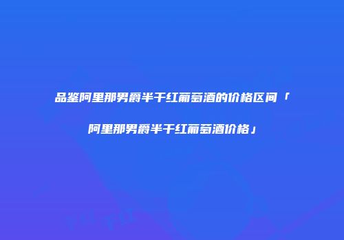品鉴阿里那男爵半干红葡萄酒的价格区间「阿里那男爵半干红葡萄酒价格」