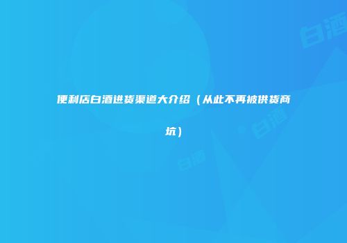 便利店白酒进货渠道大介绍（从此不再被供货商坑）
