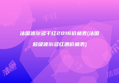 法国波尔多干红2016价格表(法国超级波尔多红酒价格表)