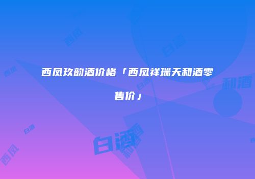 西凤玖韵酒价格「西凤祥瑞天和酒零售价」
