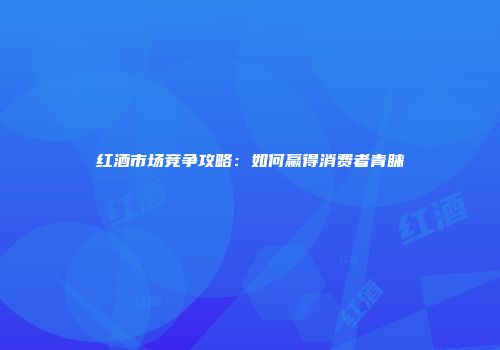 红酒市场竞争攻略：如何赢得消费者青睐