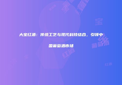 大宝红酒：传统工艺与现代科技结合，引领中国葡萄酒市场