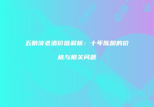 五粮液老酒价值解析：十年陈酿的价格与相关问题