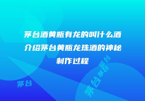 茅台酒黄瓶有龙的叫什么酒介绍茅台黄瓶龙珠酒的神秘制作过程