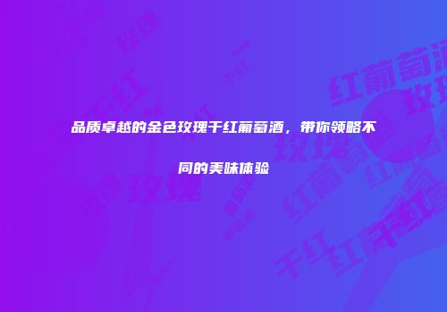 品质卓越的金色玫瑰干红葡萄酒，带你领略不同的美味体验