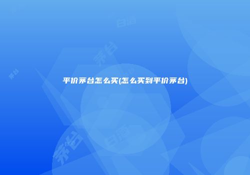 平价茅台怎么买(怎么买到平价茅台)