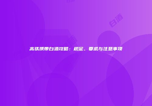 高铁携带白酒攻略：规定、要求与注意事项