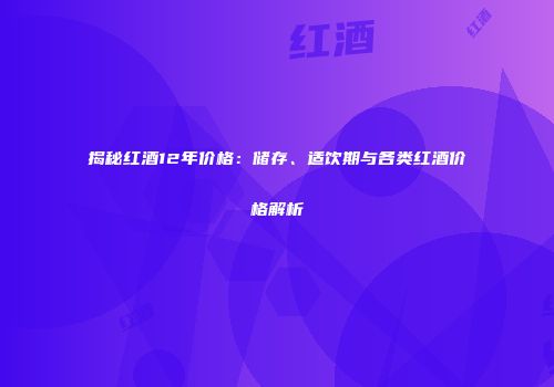 揭秘红酒12年价格：储存、适饮期与各类红酒价格解析
