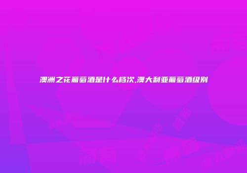 澳洲之花葡萄酒是什么档次,澳大利亚葡萄酒级别