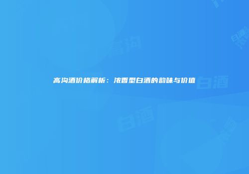 高沟酒价格解析：浓香型白酒的韵味与价值