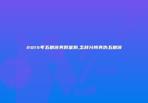 2015年五粮液真假鉴别,怎样分辨真伪五粮液