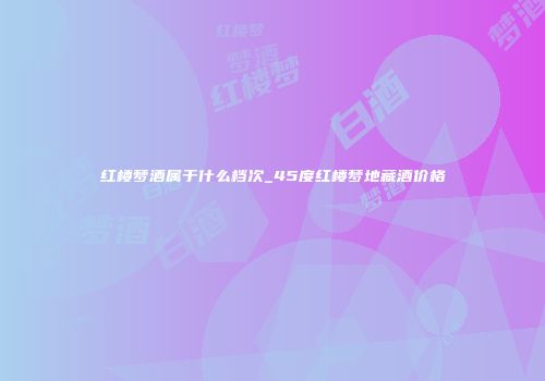 红楼梦酒属于什么档次_45度红楼梦地藏酒价格