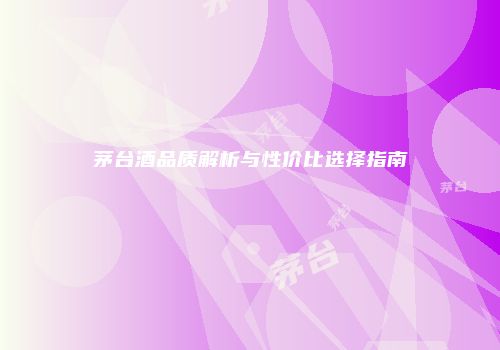 茅台酒品质解析与性价比选择指南