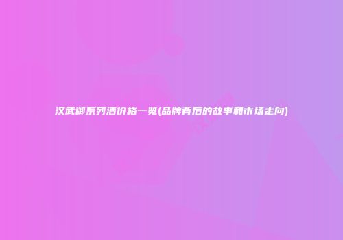 汉武御系列酒价格一览(品牌背后的故事和市场走向)