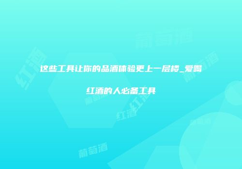 这些工具让你的品酒体验更上一层楼_爱喝红酒的人必备工具