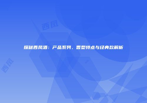 探秘西凤酒：产品系列、香型特点与经典款解析