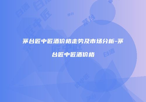 茅台匠中匠酒价格走势及市场分析-茅台匠中匠酒价格