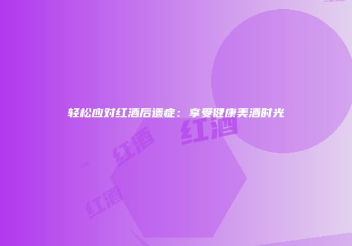 轻松应对红酒后遗症：享受健康美酒时光