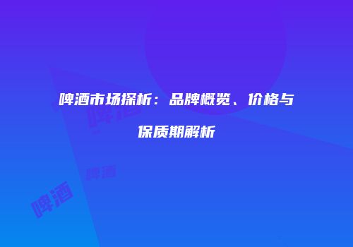 啤酒市场探析：品牌概览、价格与保质期解析