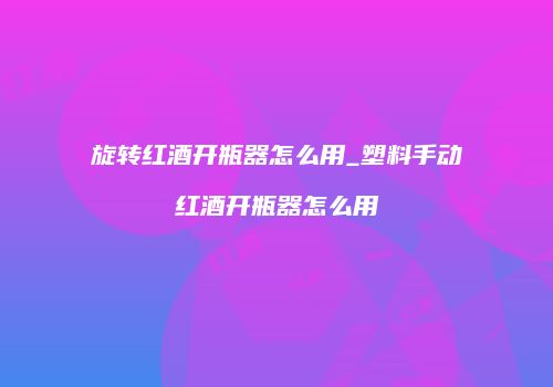 旋转红酒开瓶器怎么用_塑料手动红酒开瓶器怎么用