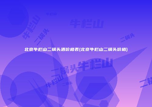 北京牛栏山二锅头酒价格表(北京牛栏山二锅头价格)