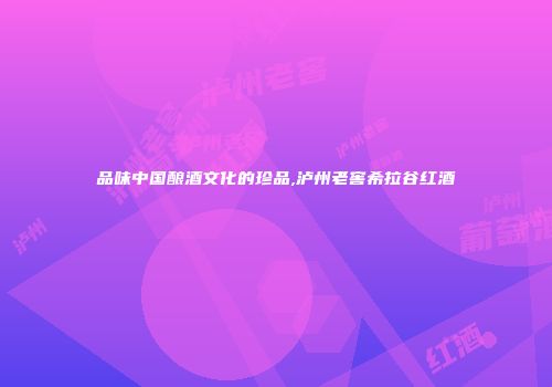 品味中国酿酒文化的珍品,泸州老窖希拉谷红酒