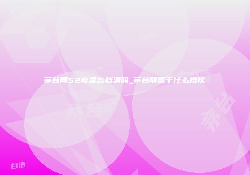 茅台醇52度是高档酒吗_茅台醇属于什么档次
