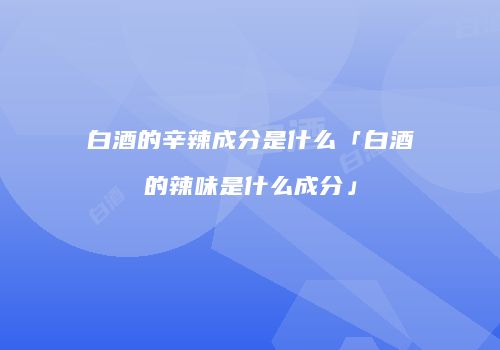 白酒的辛辣成分是什么「白酒的辣味是什么成分」