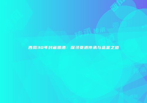 西凤30年封藏源酒：探寻贡酒传承与品鉴之道
