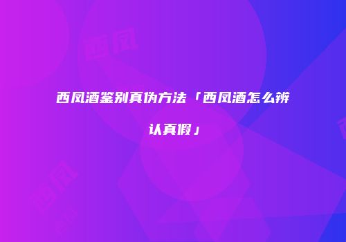 西凤酒鉴别真伪方法「西凤酒怎么辨认真假」