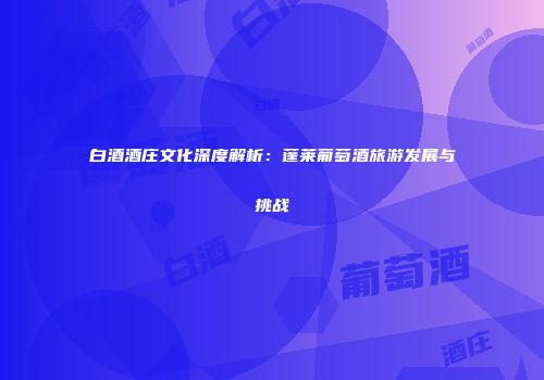 白酒酒庄文化深度解析：蓬莱葡萄酒旅游发展与挑战